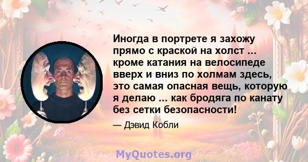 Иногда в портрете я захожу прямо с краской на холст ... кроме катания на велосипеде вверх и вниз по холмам здесь, это самая опасная вещь, которую я делаю ... как бродяга по канату без сетки безопасности!