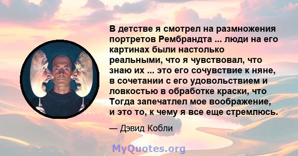 В детстве я смотрел на размножения портретов Рембрандта ... люди на его картинах были настолько реальными, что я чувствовал, что знаю их ... это его сочувствие к няне, в сочетании с его удовольствием и ловкостью в