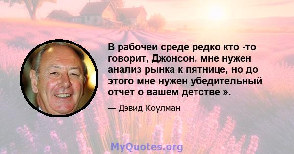 В рабочей среде редко кто -то говорит, Джонсон, мне нужен анализ рынка к пятнице, но до этого мне нужен убедительный отчет о вашем детстве ».