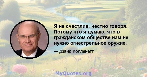 Я не счастлив, честно говоря. Потому что я думаю, что в гражданском обществе нам не нужно огнестрельное оружие.