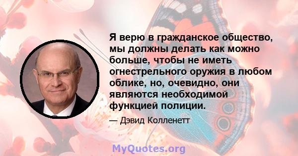 Я верю в гражданское общество, мы должны делать как можно больше, чтобы не иметь огнестрельного оружия в любом облике, но, очевидно, они являются необходимой функцией полиции.