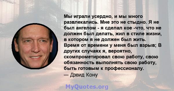 Мы играли усердно, и мы много развлекались. Мне это не стыдно. Я не был ангелом - я сделал кое -что, что не должен был делать, жил в стиле жизни, в котором я не должен был жить. Время от времени у меня был взрыв; В