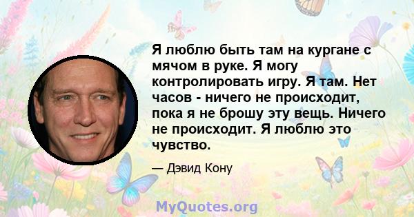 Я люблю быть там на кургане с мячом в руке. Я могу контролировать игру. Я там. Нет часов - ничего не происходит, пока я не брошу эту вещь. Ничего не происходит. Я люблю это чувство.