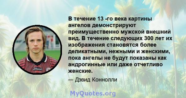 В течение 13 -го века картины ангелов демонстрируют преимущественно мужской внешний вид. В течение следующих 300 лет их изображения становятся более деликатными, нежными и женскими, пока ангелы не будут показаны как