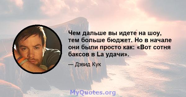 Чем дальше вы идете на шоу, тем больше бюджет. Но в начале они были просто как: «Вот сотня баксов в La удачи».