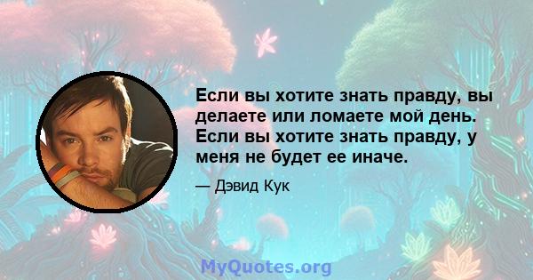 Если вы хотите знать правду, вы делаете или ломаете мой день. Если вы хотите знать правду, у меня не будет ее иначе.