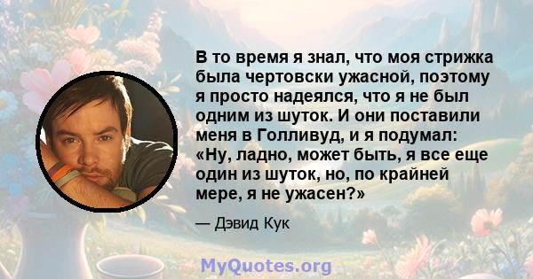 В то время я знал, что моя стрижка была чертовски ужасной, поэтому я просто надеялся, что я не был одним из шуток. И они поставили меня в Голливуд, и я подумал: «Ну, ладно, может быть, я все еще один из шуток, но, по