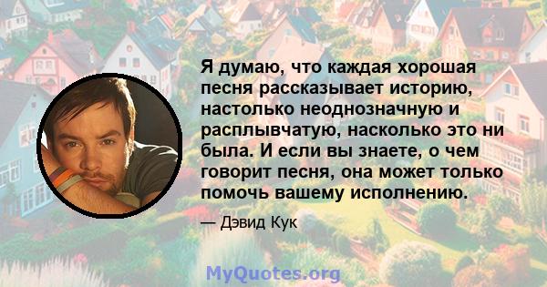 Я думаю, что каждая хорошая песня рассказывает историю, настолько неоднозначную и расплывчатую, насколько это ни была. И если вы знаете, о чем говорит песня, она может только помочь вашему исполнению.