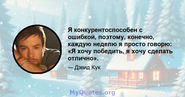 Я конкурентоспособен с ошибкой, поэтому, конечно, каждую неделю я просто говорю: «Я хочу победить, я хочу сделать отлично».