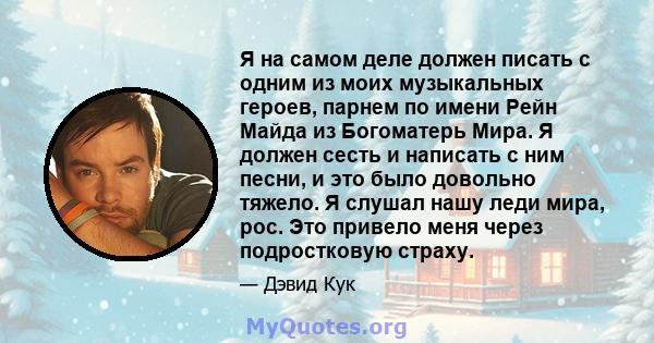 Я на самом деле должен писать с одним из моих музыкальных героев, парнем по имени Рейн Майда из Богоматерь Мира. Я должен сесть и написать с ним песни, и это было довольно тяжело. Я слушал нашу леди мира, рос. Это