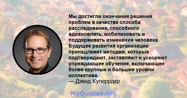 Мы достигли окончания решения проблем в качестве способа расследования, способного вдохновлять, мобилизовать и поддерживать изменения человека. Будущее развития организации принадлежит методам, которые подтверждают,