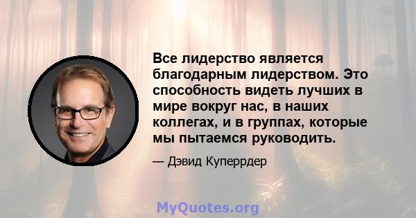 Все лидерство является благодарным лидерством. Это способность видеть лучших в мире вокруг нас, в наших коллегах, и в группах, которые мы пытаемся руководить.