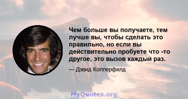 Чем больше вы получаете, тем лучше вы, чтобы сделать это правильно, но если вы действительно пробуете что -то другое, это вызов каждый раз.