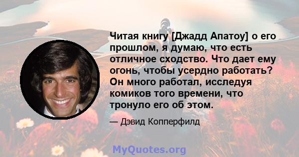 Читая книгу [Джадд Апатоу] о его прошлом, я думаю, что есть отличное сходство. Что дает ему огонь, чтобы усердно работать? Он много работал, исследуя комиков того времени, что тронуло его об этом.