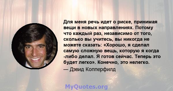 Для меня речь идет о риске, принимая вещи в новых направлениях. Потому что каждый раз, независимо от того, сколько вы учитесь, вы никогда не можете сказать: «Хорошо, я сделал самую сложную вещь, которую я когда -либо