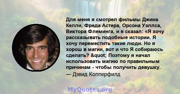 Для меня я смотрел фильмы Джина Келли, Фреда Астера, Орсона Уэллса, Виктора Флеминга, и я сказал: «Я хочу рассказывать подобные истории. Я хочу переместить такие люди. Но я хорош в магии, вот и что Я собираюсь сделать?