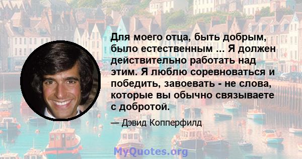 Для моего отца, быть добрым, было естественным ... Я должен действительно работать над этим. Я люблю соревноваться и победить, завоевать - не слова, которые вы обычно связываете с добротой.