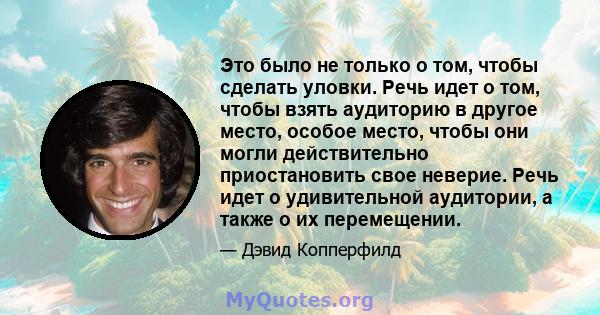 Это было не только о том, чтобы сделать уловки. Речь идет о том, чтобы взять аудиторию в другое место, особое место, чтобы они могли действительно приостановить свое неверие. Речь идет о удивительной аудитории, а также