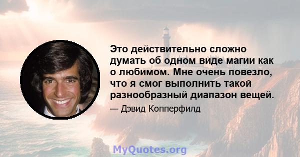 Это действительно сложно думать об одном виде магии как о любимом. Мне очень повезло, что я смог выполнить такой разнообразный диапазон вещей.