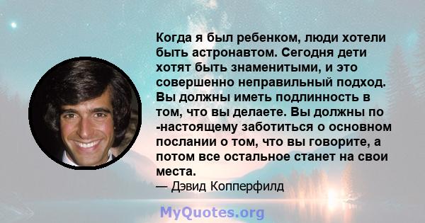 Когда я был ребенком, люди хотели быть астронавтом. Сегодня дети хотят быть знаменитыми, и это совершенно неправильный подход. Вы должны иметь подлинность в том, что вы делаете. Вы должны по -настоящему заботиться о