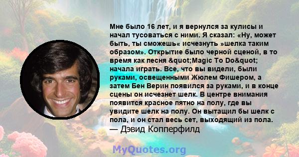 Мне было 16 лет, и я вернулся за кулисы и начал тусоваться с ними. Я сказал: «Ну, может быть, ты сможешь« исчезнуть »шелка таким образом». Открытие было черной сценой, в то время как песня "Magic To Do" начала 