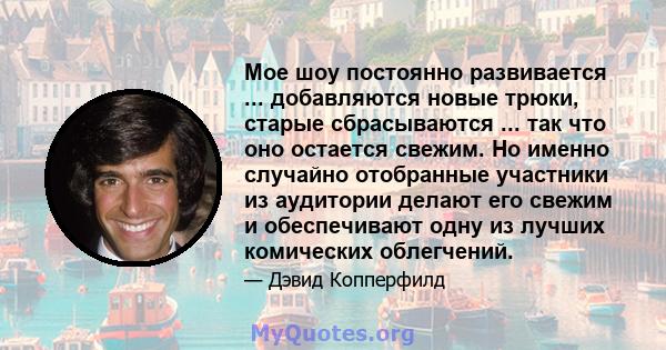 Мое шоу постоянно развивается ... добавляются новые трюки, старые сбрасываются ... так что оно остается свежим. Но именно случайно отобранные участники из аудитории делают его свежим и обеспечивают одну из лучших