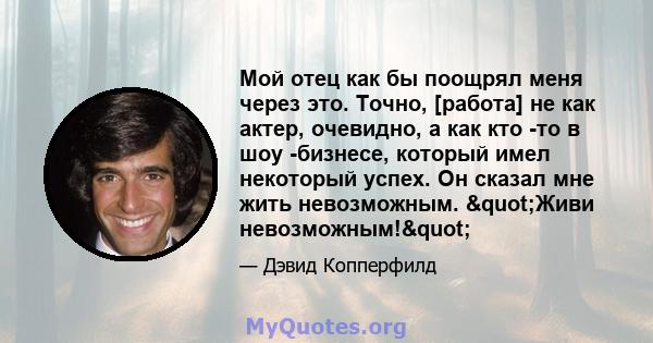 Мой отец как бы поощрял меня через это. Точно, [работа] не как актер, очевидно, а как кто -то в шоу -бизнесе, который имел некоторый успех. Он сказал мне жить невозможным. "Живи невозможным!"