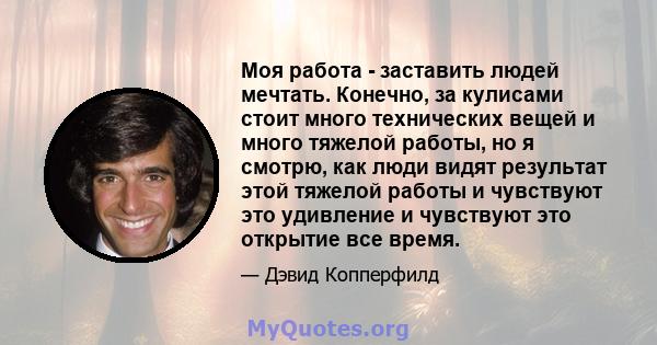 Моя работа - заставить людей мечтать. Конечно, за кулисами стоит много технических вещей и много тяжелой работы, но я смотрю, как люди видят результат этой тяжелой работы и чувствуют это удивление и чувствуют это