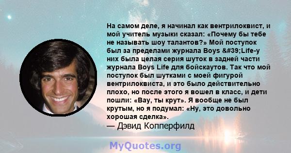 На самом деле, я начинал как вентрилоквист, и мой учитель музыки сказал: «Почему бы тебе не называть шоу талантов?» Мой поступок был за пределами журнала Boys 'Life-у них была целая серия шуток в задней части