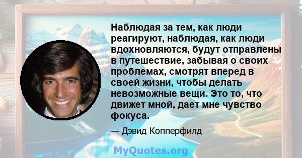 Наблюдая за тем, как люди реагируют, наблюдая, как люди вдохновляются, будут отправлены в путешествие, забывая о своих проблемах, смотрят вперед в своей жизни, чтобы делать невозможные вещи. Это то, что движет мной,