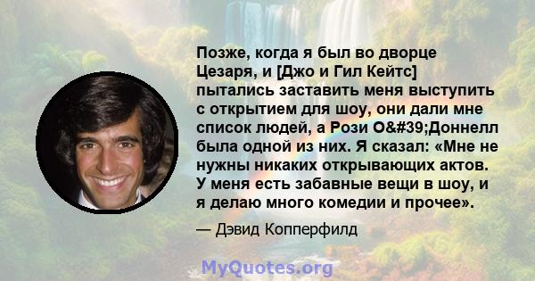 Позже, когда я был во дворце Цезаря, и [Джо и Гил Кейтс] пытались заставить меня выступить с открытием для шоу, они дали мне список людей, а Рози О'Доннелл была одной из них. Я сказал: «Мне не нужны никаких