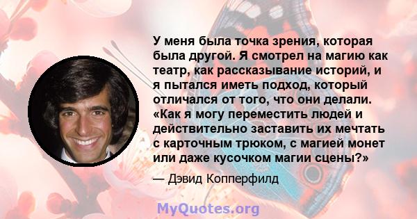 У меня была точка зрения, которая была другой. Я смотрел на магию как театр, как рассказывание историй, и я пытался иметь подход, который отличался от того, что они делали. «Как я могу переместить людей и действительно