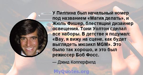 У Пиппина был начальный номер под названием «Магия делать», и Жюль Фишер, блестящий дизайнер освещения. Тони Уолтон сделал все наборы. В детстве я подумал: «Вау, я вижу на сцене, как будет выглядеть мюзикл MGM». Это