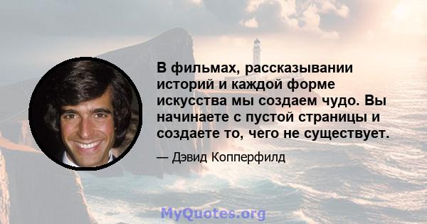 В фильмах, рассказывании историй и каждой форме искусства мы создаем чудо. Вы начинаете с пустой страницы и создаете то, чего не существует.