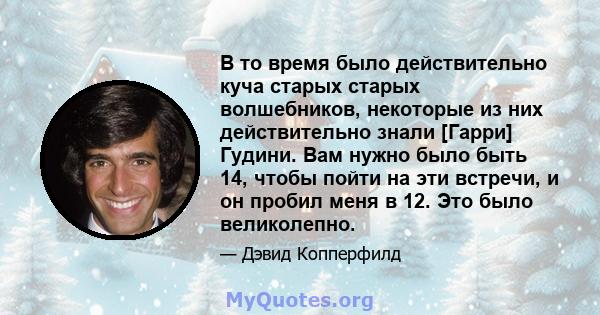 В то время было действительно куча старых старых волшебников, некоторые из них действительно знали [Гарри] Гудини. Вам нужно было быть 14, чтобы пойти на эти встречи, и он пробил меня в 12. Это было великолепно.