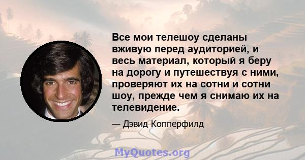 Все мои телешоу сделаны вживую перед аудиторией, и весь материал, который я беру на дорогу и путешествуя с ними, проверяют их на сотни и сотни шоу, прежде чем я снимаю их на телевидение.