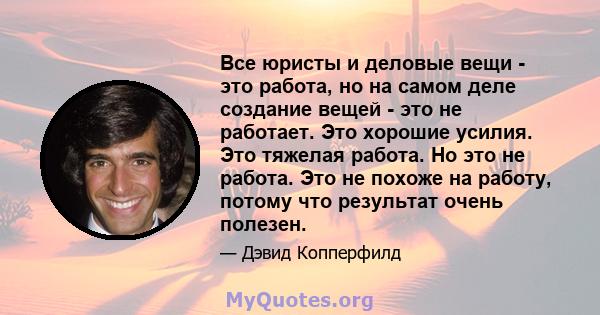 Все юристы и деловые вещи - это работа, но на самом деле создание вещей - это не работает. Это хорошие усилия. Это тяжелая работа. Но это не работа. Это не похоже на работу, потому что результат очень полезен.