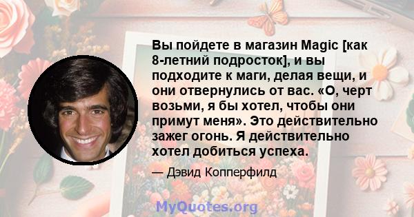 Вы пойдете в магазин Magic [как 8-летний подросток], и вы подходите к маги, делая вещи, и они отвернулись от вас. «О, черт возьми, я бы хотел, чтобы они примут меня». Это действительно зажег огонь. Я действительно хотел 