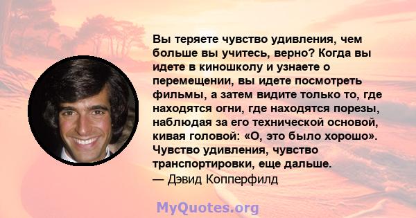 Вы теряете чувство удивления, чем больше вы учитесь, верно? Когда вы идете в киношколу и узнаете о перемещении, вы идете посмотреть фильмы, а затем видите только то, где находятся огни, где находятся порезы, наблюдая за 