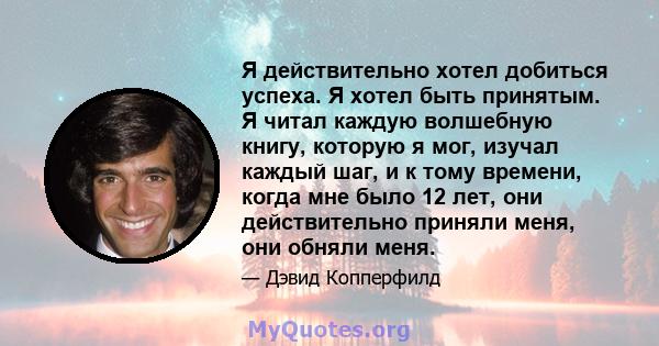 Я действительно хотел добиться успеха. Я хотел быть принятым. Я читал каждую волшебную книгу, которую я мог, изучал каждый шаг, и к тому времени, когда мне было 12 лет, они действительно приняли меня, они обняли меня.