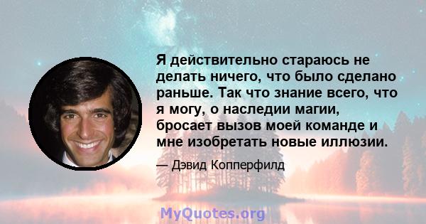 Я действительно стараюсь не делать ничего, что было сделано раньше. Так что знание всего, что я могу, о наследии магии, бросает вызов моей команде и мне изобретать новые иллюзии.