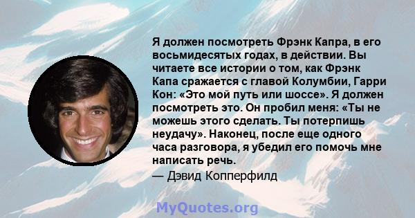 Я должен посмотреть Фрэнк Капра, в его восьмидесятых годах, в действии. Вы читаете все истории о том, как Фрэнк Капа сражается с главой Колумбии, Гарри Кон: «Это мой путь или шоссе». Я должен посмотреть это. Он пробил