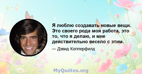 Я люблю создавать новые вещи. Это своего рода моя работа, это то, что я делаю, и мне действительно весело с этим.