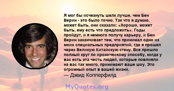 Я мог бы исчезнуть шелк лучше, чем Бен Верин - это было точно. Так что я думаю, может быть, они сказали: «Хорошо, может быть, ему есть что предложить». Годы пройдут, и я немного получу карьеру, и Бен Верин заканчивает