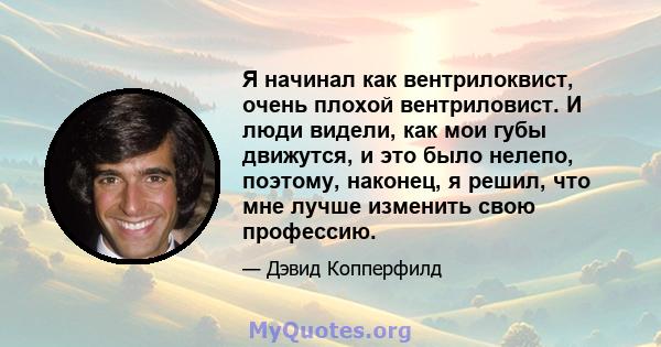 Я начинал как вентрилоквист, очень плохой вентриловист. И люди видели, как мои губы движутся, и это было нелепо, поэтому, наконец, я решил, что мне лучше изменить свою профессию.