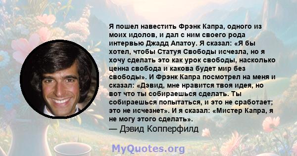 Я пошел навестить Фрэнк Капра, одного из моих идолов, и дал с ним своего рода интервью Джадд Апатоу. Я сказал: «Я бы хотел, чтобы Статуя Свободы исчезла, но я хочу сделать это как урок свободы, насколько ценна свобода и 