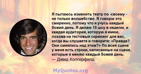 Я пытаюсь изменить театр по -своему - не только волшебство. Я говорю это смиренно, потому что я учусь каждый божий день. Я делаю 15 шоу в неделю, и каждая аудитория, которую я имею, похожа на тестовый скрининг для вас,