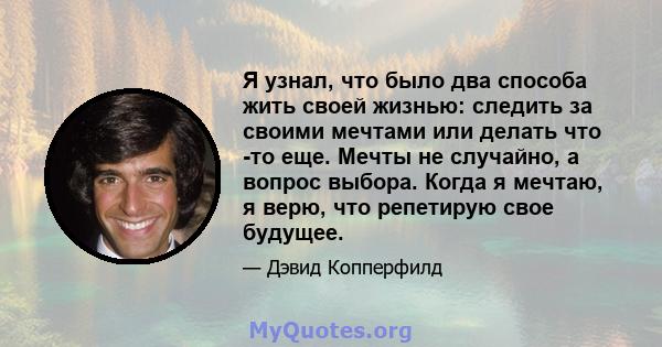 Я узнал, что было два способа жить своей жизнью: следить за своими мечтами или делать что -то еще. Мечты не случайно, а вопрос выбора. Когда я мечтаю, я верю, что репетирую свое будущее.