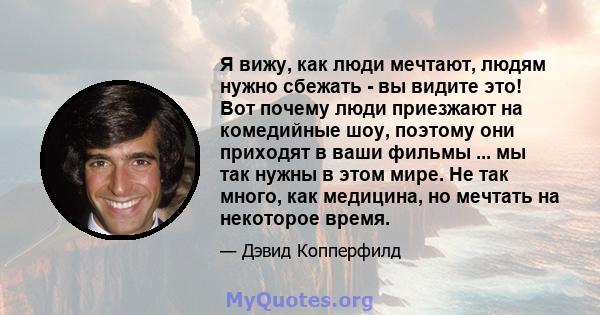 Я вижу, как люди мечтают, людям нужно сбежать - вы видите это! Вот почему люди приезжают на комедийные шоу, поэтому они приходят в ваши фильмы ... мы так нужны в этом мире. Не так много, как медицина, но мечтать на