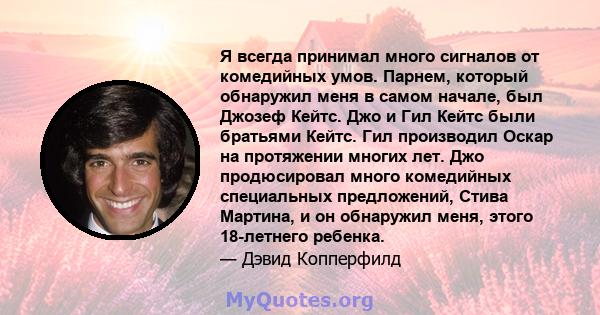 Я всегда принимал много сигналов от комедийных умов. Парнем, который обнаружил меня в самом начале, был Джозеф Кейтс. Джо и Гил Кейтс были братьями Кейтс. Гил производил Оскар на протяжении многих лет. Джо продюсировал